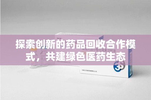 哈尔滨探索创新的药品回收合作模式，共建绿色医药生态