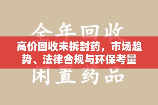 哈尔滨高价回收未拆封药，市场趋势、法律合规与环保考量