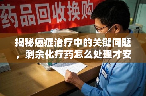哈尔滨揭秘癌症治疗中的关键问题，剩余化疗药怎么处理才安全又环保？