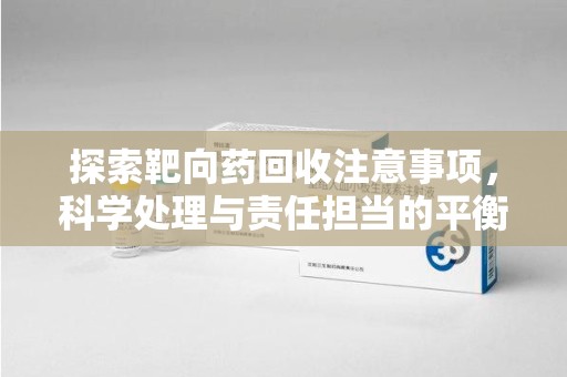 哈尔滨探索靶向药回收注意事项，科学处理与责任担当的平衡点