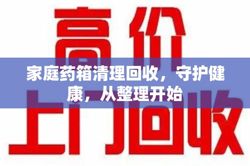 哈尔滨家庭药箱清理回收，守护健康，从整理开始