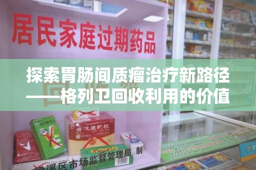 哈尔滨探索胃肠间质瘤治疗新路径——格列卫回收利用的价值与前景