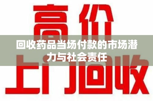 哈尔滨回收药品当场付款的市场潜力与社会责任