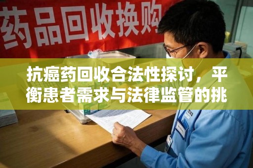 哈尔滨抗癌药回收合法性探讨，平衡患者需求与法律监管的挑战