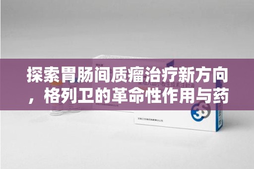 哈尔滨探索胃肠间质瘤治疗新方向，格列卫的革命性作用与药物回收的意义
