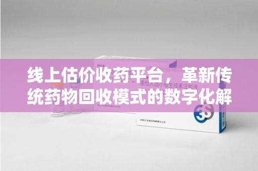 哈尔滨线上估价收药平台，革新传统药物回收模式的数字化解决方案