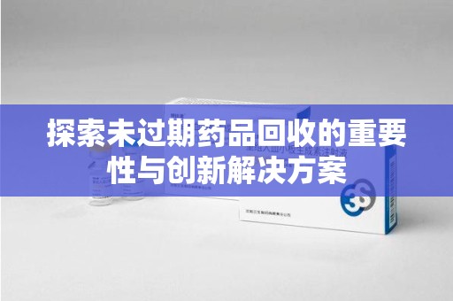 哈尔滨探索未过期药品回收的重要性与创新解决方案