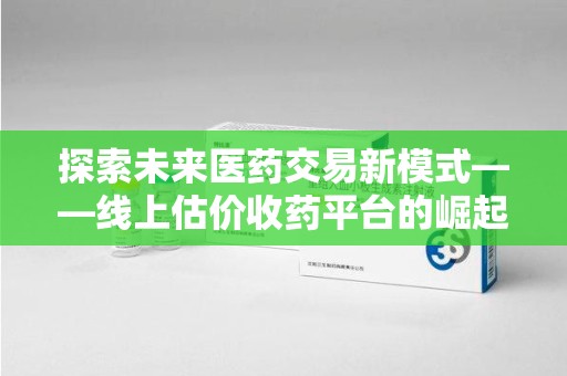 哈尔滨探索未来医药交易新模式——线上估价收药平台的崛起与价值