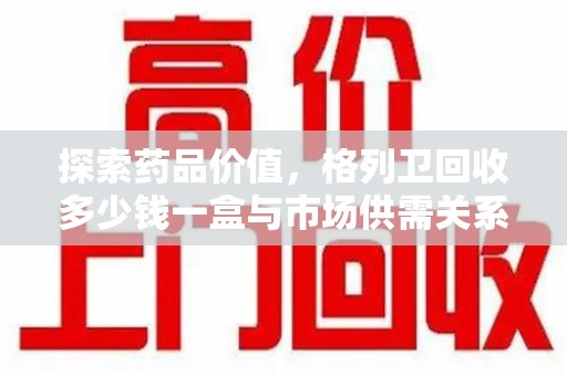哈尔滨探索药品价值，格列卫回收多少钱一盒与市场供需关系的深度解析