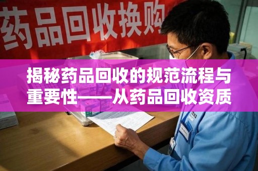 哈尔滨揭秘药品回收的规范流程与重要性——从药品回收资质查询开始