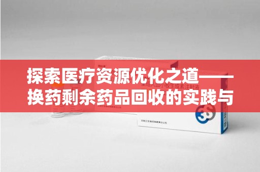 哈尔滨探索医疗资源优化之道——换药剩余药品回收的实践与思考