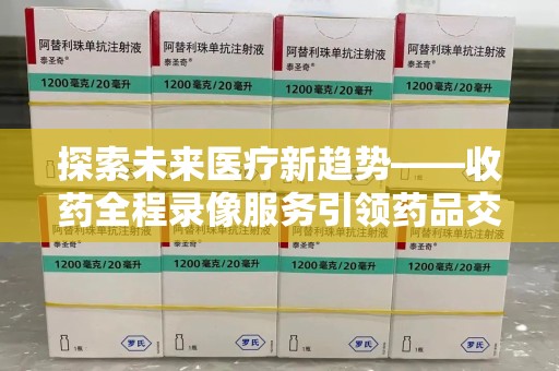 哈尔滨探索未来医疗新趋势——收药全程录像服务引领药品交付安全新篇章