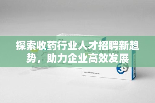 哈尔滨探索收药行业人才招聘新趋势，助力企业高效发展