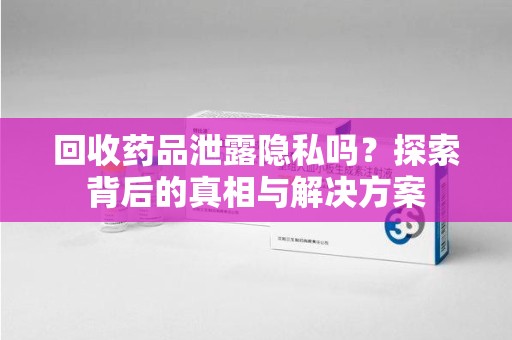 哈尔滨回收药品泄露隐私吗？探索背后的真相与解决方案