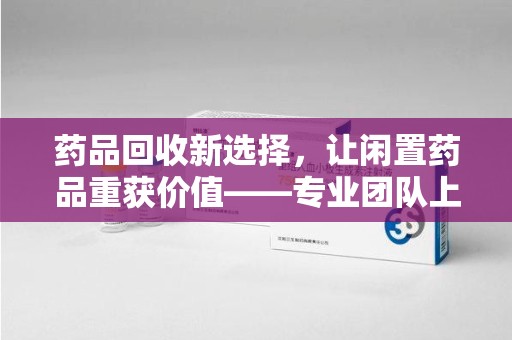 哈尔滨药品回收新选择，让闲置药品重获价值——专业团队上门收药服务