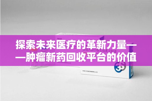哈尔滨探索未来医疗的革新力量——肿瘤新药回收平台的价值与前景