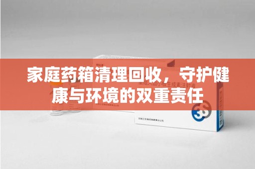 哈尔滨家庭药箱清理回收，守护健康与环境的双重责任