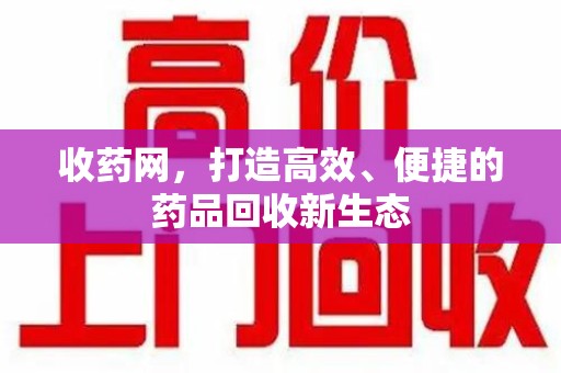 哈尔滨收药网，打造高效、便捷的药品回收新生态