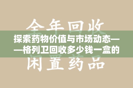 哈尔滨探索药物价值与市场动态——格列卫回收多少钱一盒的全面解析