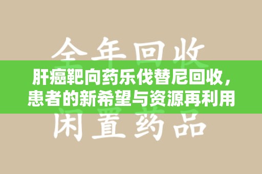 哈尔滨肝癌靶向药乐伐替尼回收，患者的新希望与资源再利用