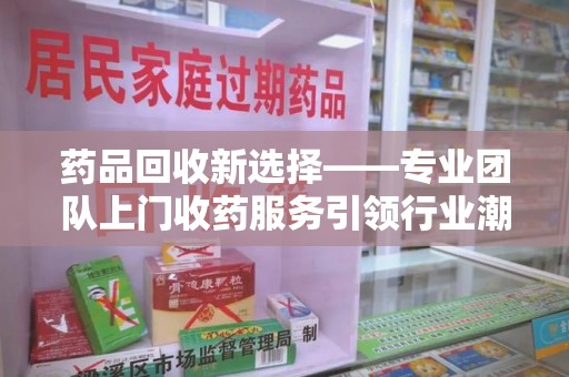 哈尔滨药品回收新选择——专业团队上门收药服务引领行业潮流