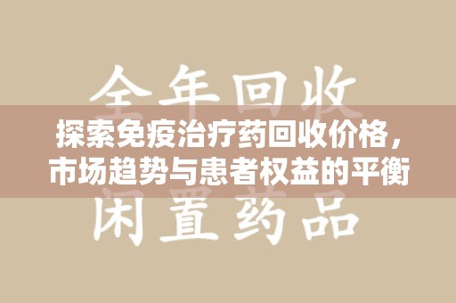 哈尔滨探索免疫治疗药回收价格，市场趋势与患者权益的平衡