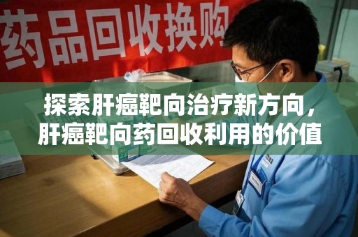 哈尔滨探索肝癌靶向治疗新方向，肝癌靶向药回收利用的价值与未来