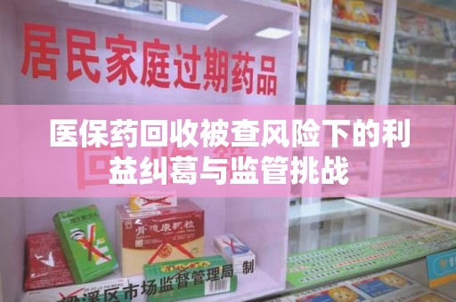 哈尔滨医保药回收被查风险下的利益纠葛与监管挑战