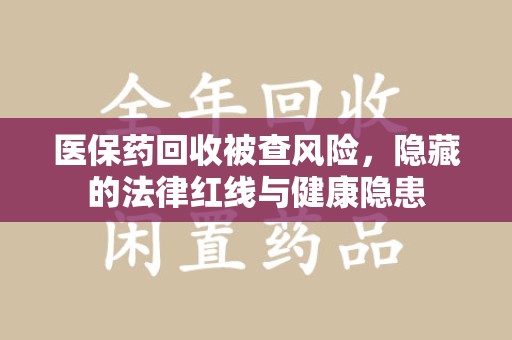 哈尔滨医保药回收被查风险，隐藏的法律红线与健康隐患