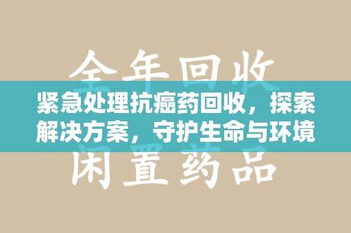 哈尔滨紧急处理抗癌药回收，探索解决方案，守护生命与环境