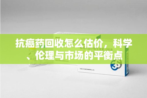 哈尔滨抗癌药回收怎么估价，科学、伦理与市场的平衡点