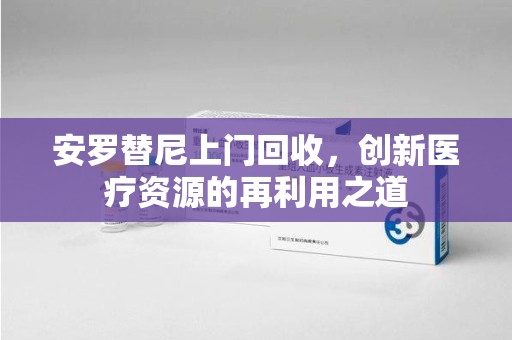 哈尔滨安罗替尼上门回收，创新医疗资源的再利用之道