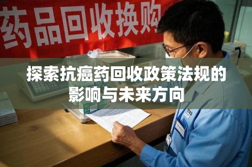 哈尔滨探索抗癌药回收政策法规的影响与未来方向