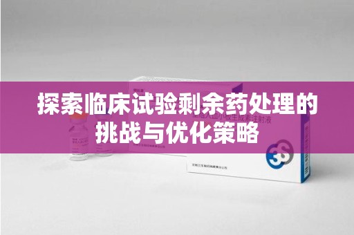 哈尔滨探索临床试验剩余药处理的挑战与优化策略