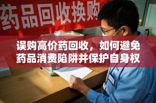 哈尔滨误购高价药回收，如何避免药品消费陷阱并保护自身权益