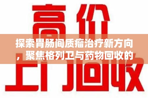 哈尔滨探索胃肠间质瘤治疗新方向，聚焦格列卫与药物回收的未来