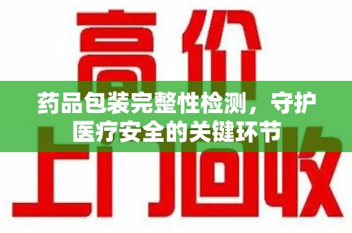 哈尔滨药品包装完整性检测，守护医疗安全的关键环节