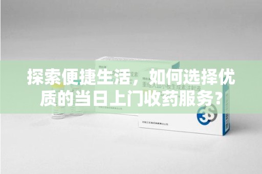 哈尔滨探索便捷生活，如何选择优质的当日上门收药服务？