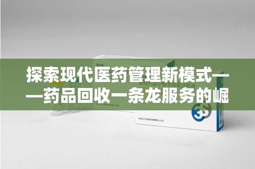 哈尔滨探索现代医药管理新模式——药品回收一条龙服务的崛起与未来