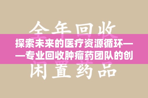 哈尔滨探索未来的医疗资源循环——专业回收肿瘤药团队的创新之路