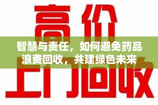 哈尔滨智慧与责任，如何避免药品浪费回收，共建绿色未来