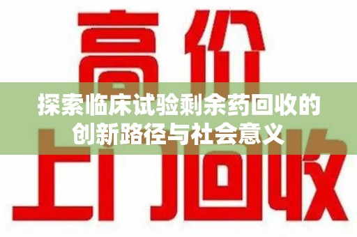 哈尔滨探索临床试验剩余药回收的创新路径与社会意义