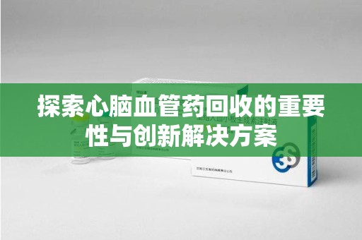 哈尔滨探索心脑血管药回收的重要性与创新解决方案